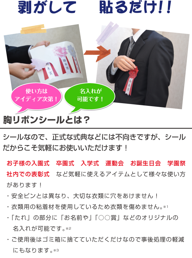 使い方は
アイディア次第！名入れが
可能です！お子様の入園式　卒園式　入学式　運動会　お誕生日会　学園祭
社内での表彰式　など気軽に使えるアイテムとして様々な使い方があります！
今までの安全ピンとは異なり、大切な衣類に穴をあけません！
また、衣類用の粘着材を使用しているため衣類を傷めません。
シールなので、正式な式典などには不向きですが、シール
だからこそ気軽にお使いいただけます！胸リボンシールとは？